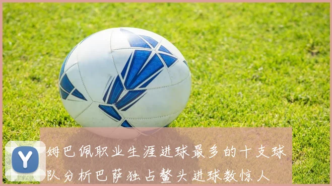 姆巴佩职业生涯进球最多的十支球队分析巴萨独占鳌头进球数惊人