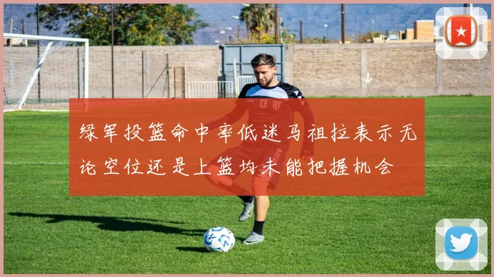 绿军投篮命中率低迷马祖拉表示无论空位还是上篮均未能把握机会