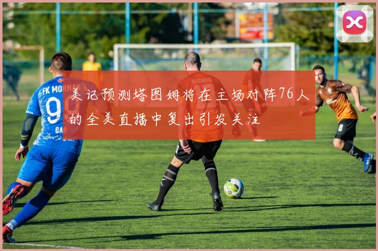 美记预测塔图姆将在主场对阵76人的全美直播中复出引发关注
