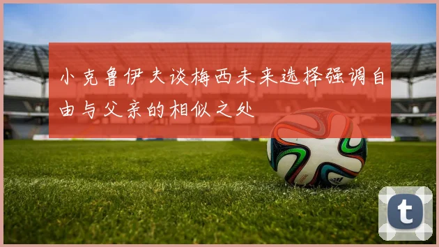 小克鲁伊夫谈梅西未来选择强调自由与父亲的相似之处
