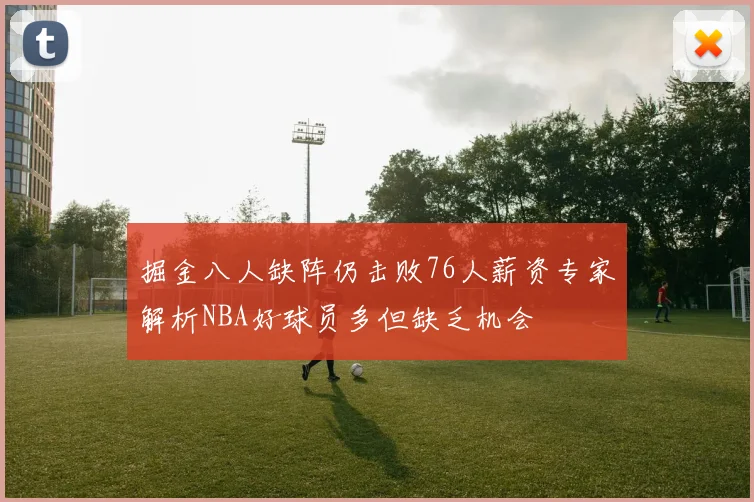 掘金八人缺阵仍击败76人薪资专家解析NBA好球员多但缺乏机会