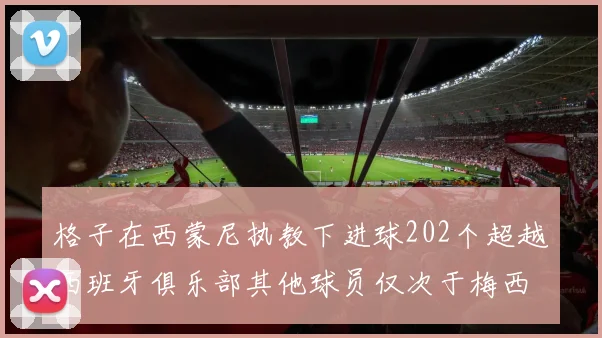 格子在西蒙尼执教下进球202个超越西班牙俱乐部其他球员仅次于梅西