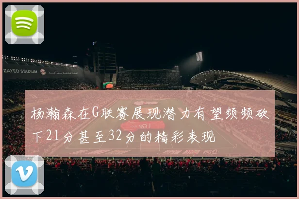 杨瀚森在G联赛展现潜力有望频频砍下21分甚至32分的精彩表现
