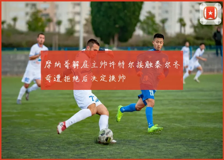 摩纳哥解雇主帅许特尔接触泰尔齐奇遭拒绝后决定换帅