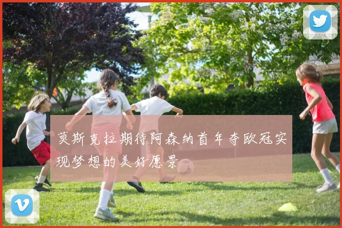 莫斯克拉期待阿森纳首年夺欧冠实现梦想的美好愿景