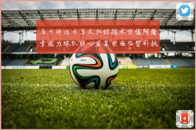 马卡评论卡马文加的战术价值阿隆索成为球队核心居莱尔面临替补挑战