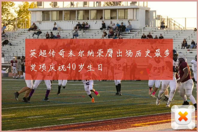 英超传奇米尔纳荣膺出场历史最多奖项庆祝40岁生日
