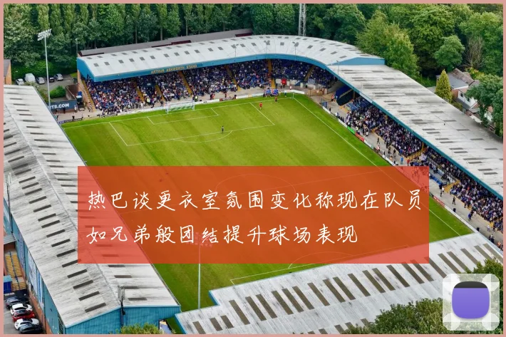 热巴谈更衣室氛围变化称现在队员如兄弟般团结提升球场表现