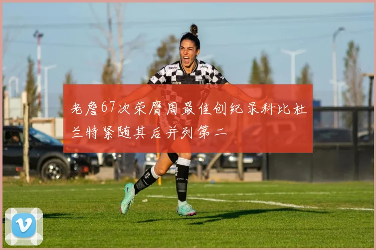 老詹67次荣膺周最佳创纪录科比杜兰特紧随其后并列第二