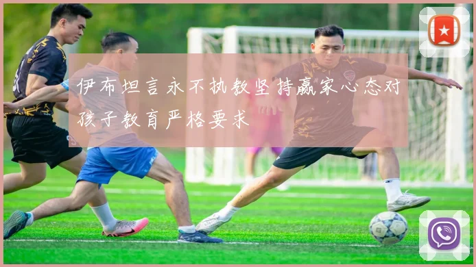 伊布坦言永不执教坚持赢家心态对孩子教育严格要求