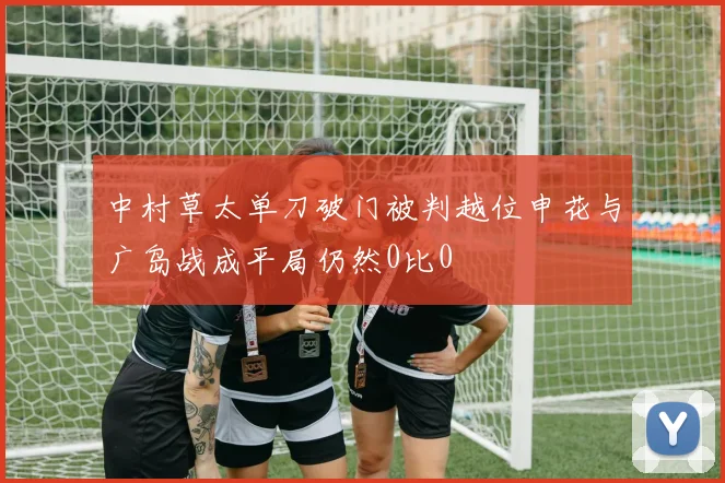 中村草太单刀破门被判越位申花与广岛战成平局仍然0比0