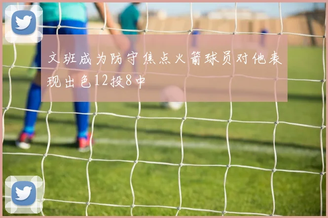 文班成为防守焦点火箭球员对他表现出色12投8中