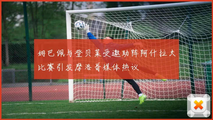 姆巴佩与登贝莱受邀助阵阿什拉夫比赛引发摩洛哥媒体热议