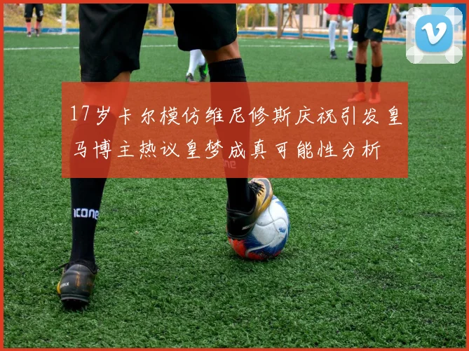 17岁卡尔模仿维尼修斯庆祝引发皇马博主热议皇梦成真可能性分析