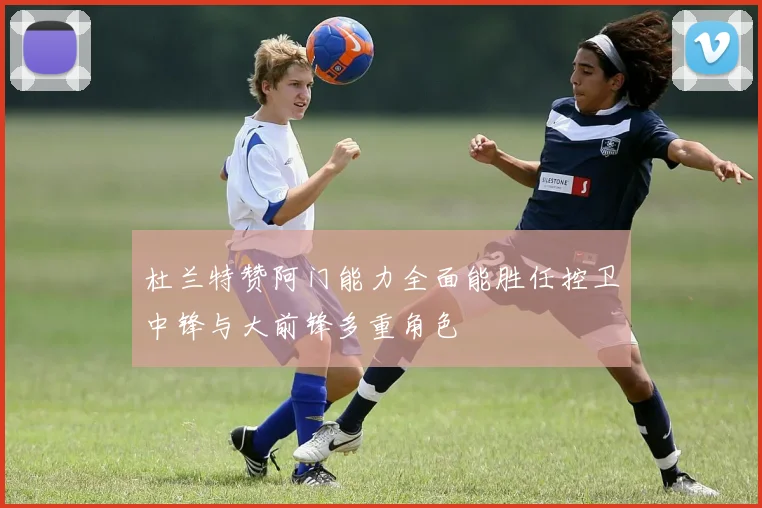杜兰特赞阿门能力全面能胜任控卫中锋与大前锋多重角色